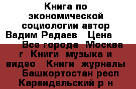 Книга по экономической социологии автор Вадим Радаев › Цена ­ 400 - Все города, Москва г. Книги, музыка и видео » Книги, журналы   . Башкортостан респ.,Караидельский р-н